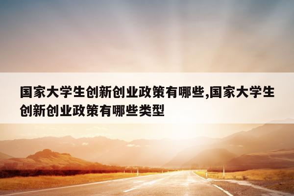 国家大学生创新创业政策有哪些,国家大学生创新创业政策有哪些类型