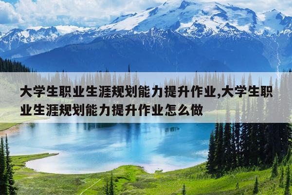 大学生职业生涯规划能力提升作业,大学生职业生涯规划能力提升作业怎么做