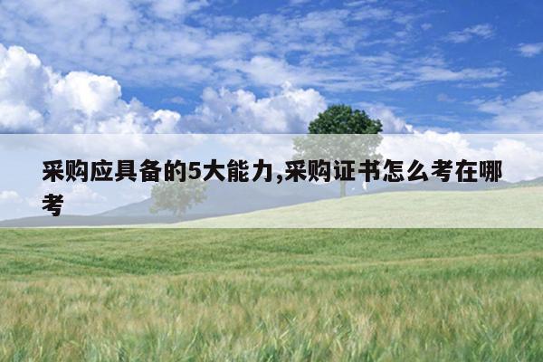 采购应具备的5大能力,采购证书怎么考在哪考
