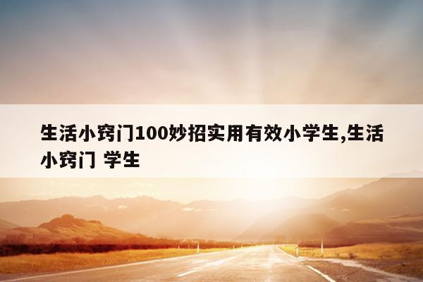 生活小窍门100妙招实用有效小学生,生活小窍门 学生