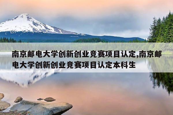 南京邮电大学创新创业竞赛项目认定,南京邮电大学创新创业竞赛项目认定本科生
