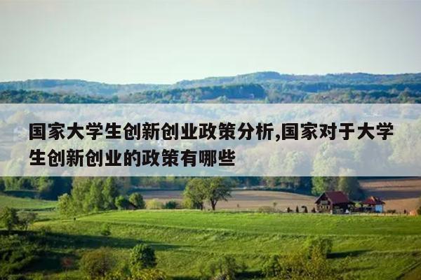 国家大学生创新创业政策分析,国家对于大学生创新创业的政策有哪些