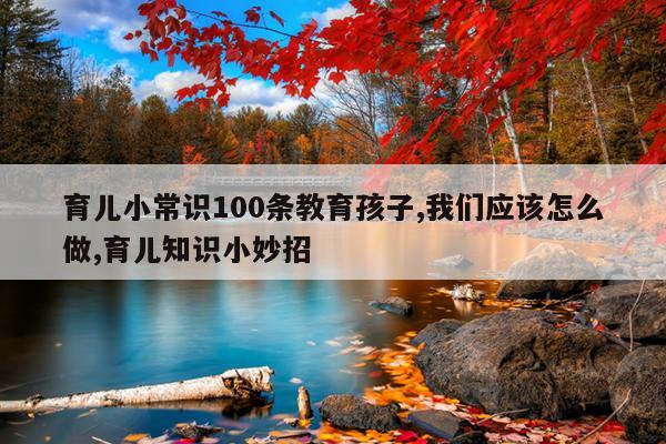 育儿小常识100条教育孩子,我们应该怎么做,育儿知识小妙招