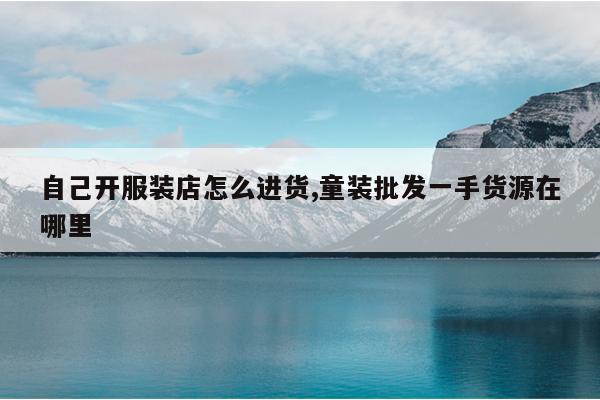 自己开服装店怎么进货,童装批发一手货源在哪里