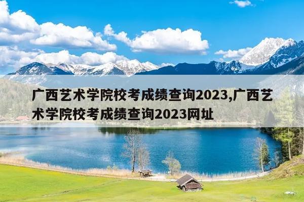 广西艺术学院校考成绩查询2023,广西艺术学院校考成绩查询2023网址