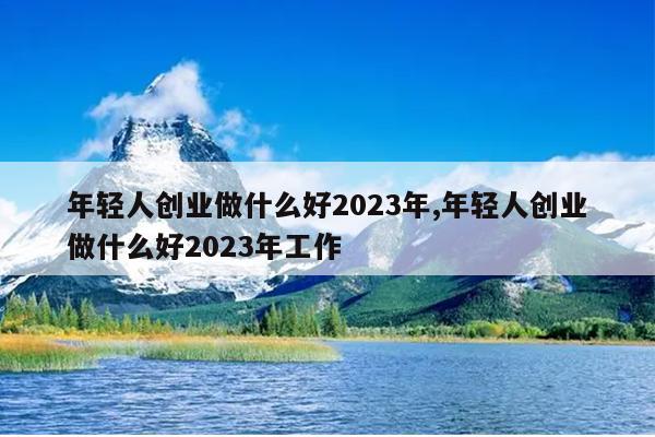 年轻人创业做什么好2023年,年轻人创业做什么好2023年工作