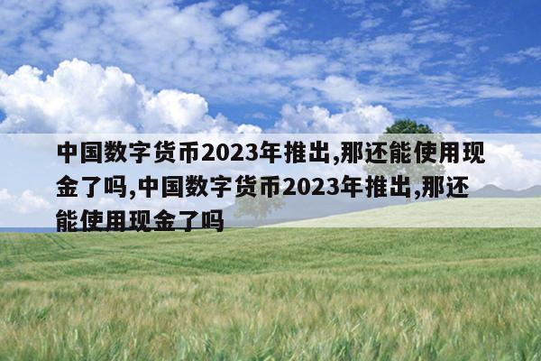 中国数字货币2023年推出,那还能使用现金了吗,中国数字货币2023年推出,那还能使用现金了吗