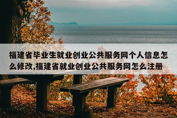 福建省毕业生就业创业公共服务网个人信息怎么修改,福建省就业创业公共服务网怎么注册