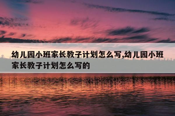 幼儿园小班家长教子计划怎么写,幼儿园小班家长教子计划怎么写的