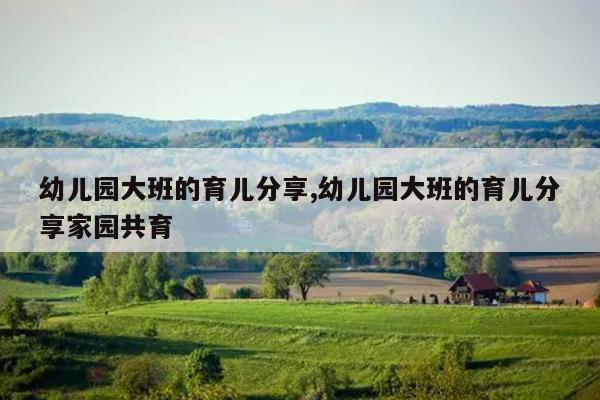 幼儿园大班的育儿分享,幼儿园大班的育儿分享家园共育
