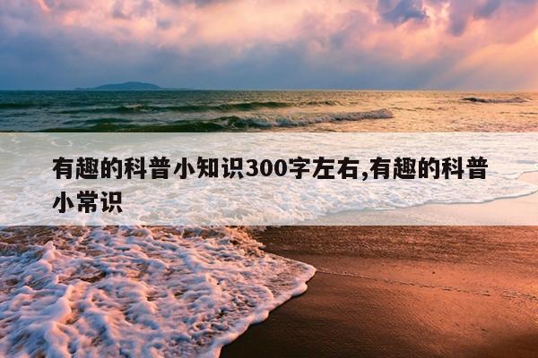 有趣的科普小知识300字左右,有趣的科普小常识