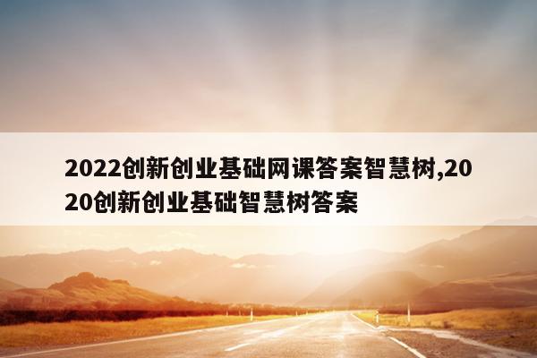 2022创新创业基础网课答案智慧树,2020创新创业基础智慧树答案
