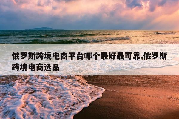 俄罗斯跨境电商平台哪个最好最可靠,俄罗斯跨境电商选品