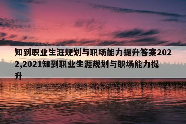 知到职业生涯规划与职场能力提升答案2022,2021知到职业生涯规划与职场能力提升