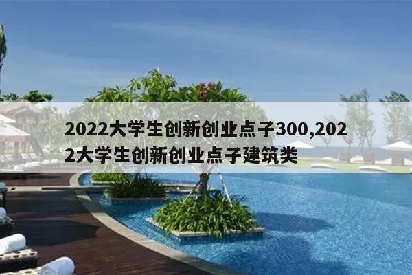 2022大学生创新创业点子300,2022大学生创新创业点子建筑类