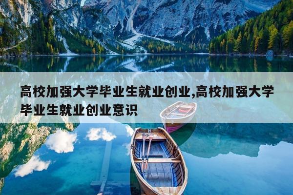 高校加强大学毕业生就业创业,高校加强大学毕业生就业创业意识