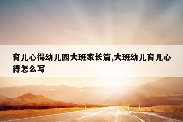 育儿心得幼儿园大班家长篇,大班幼儿育儿心得怎么写