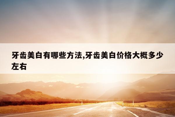 牙齿美白有哪些方法,牙齿美白价格大概多少左右