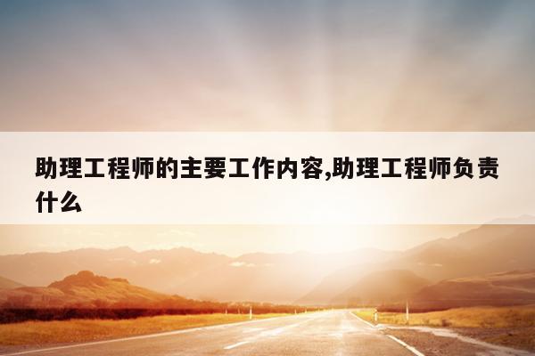 助理工程师的主要工作内容,助理工程师负责什么