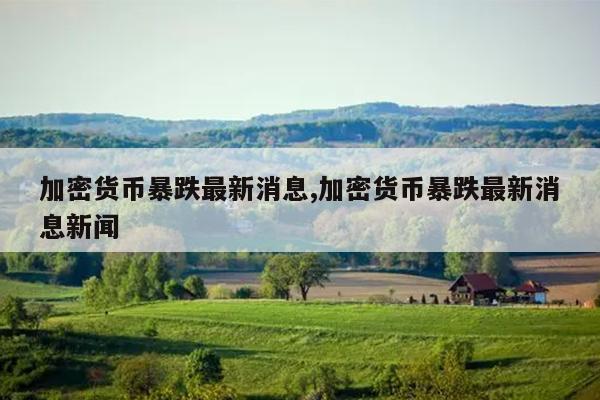 加密货币暴跌最新消息,加密货币暴跌最新消息新闻