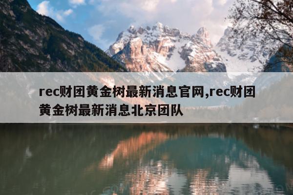rec财团黄金树最新消息官网,rec财团黄金树最新消息北京团队