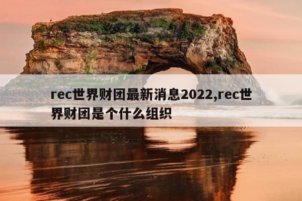 rec世界财团最新消息2022,rec世界财团是个什么组织