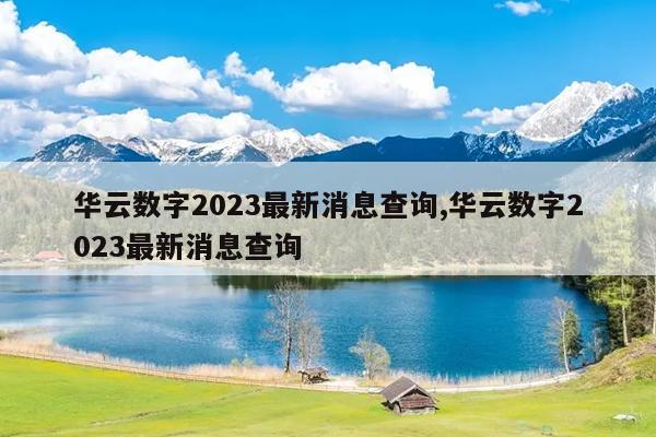 华云数字2023最新消息查询,华云数字2023最新消息查询