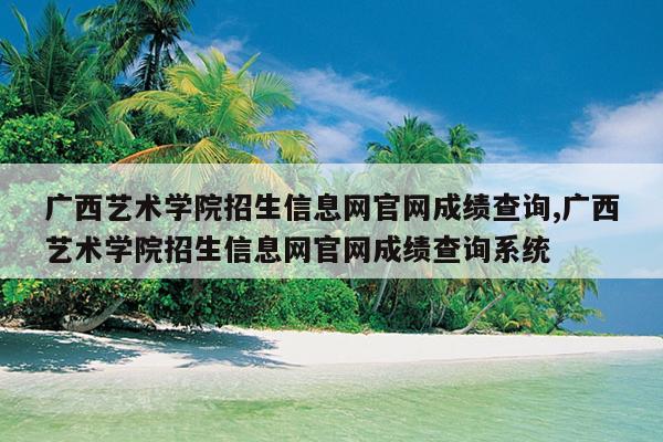 广西艺术学院招生信息网官网成绩查询,广西艺术学院招生信息网官网成绩查询系统