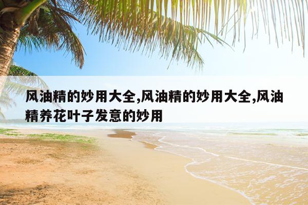风油精的妙用大全,风油精的妙用大全,风油精养花叶子发意的妙用