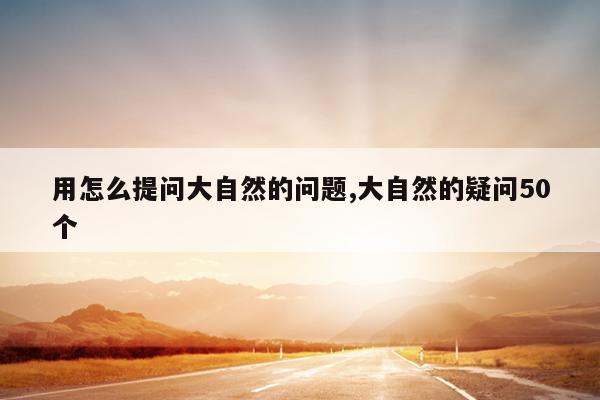 用怎么提问大自然的问题,大自然的疑问50个