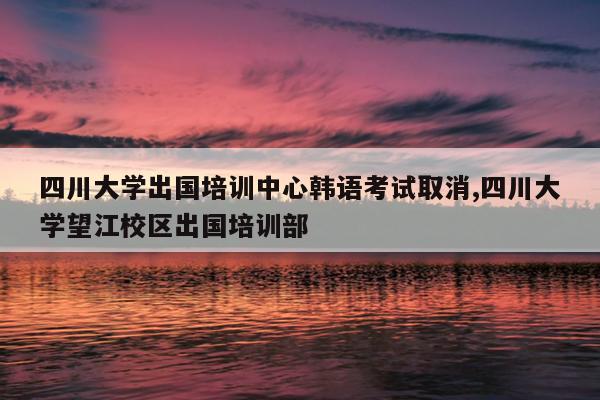 四川大学出国培训中心韩语考试取消,四川大学望江校区出国培训部