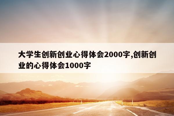 大学生创新创业心得体会2000字,创新创业的心得体会1000字