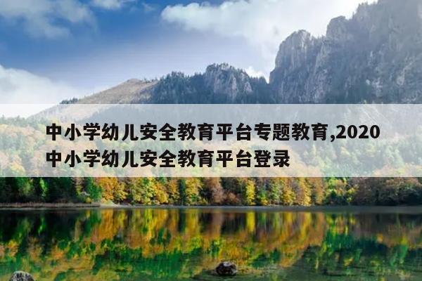 中小学幼儿安全教育平台专题教育,2020中小学幼儿安全教育平台登录