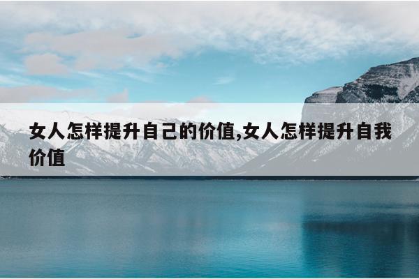 女人怎样提升自己的价值,女人怎样提升自我价值