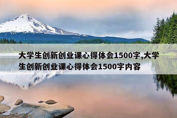 大学生创新创业课心得体会1500字,大学生创新创业课心得体会1500字内容