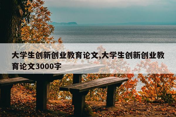 大学生创新创业教育论文,大学生创新创业教育论文3000字