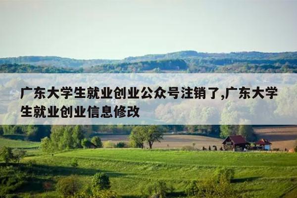 广东大学生就业创业公众号注销了,广东大学生就业创业信息修改