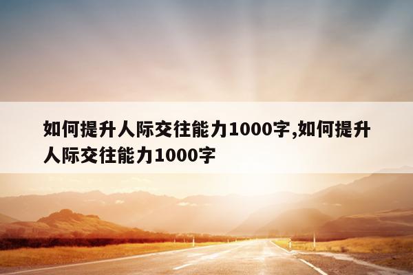 如何提升人际交往能力1000字,如何提升人际交往能力1000字