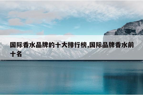 国际香水品牌的十大排行榜,国际品牌香水前十名