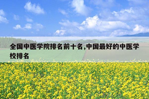 全国中医学院排名前十名,中国最好的中医学校排名