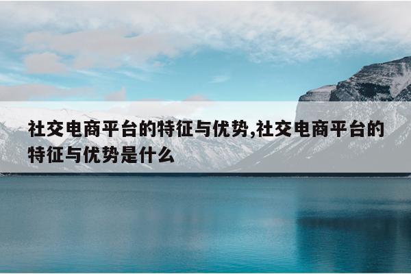 社交电商平台的特征与优势,社交电商平台的特征与优势是什么