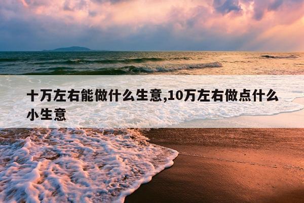 十万左右能做什么生意,10万左右做点什么小生意