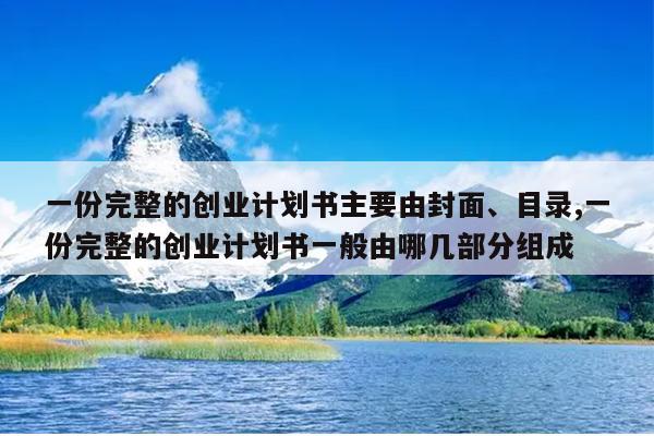 一份完整的创业计划书主要由封面、目录,一份完整的创业计划书一般由哪几部分组成