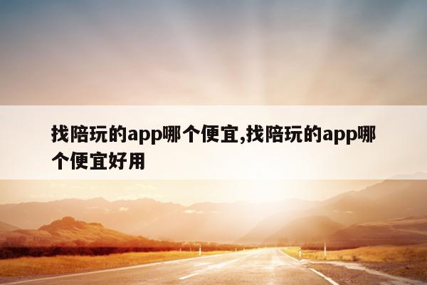 找陪玩的app哪个便宜,找陪玩的app哪个便宜好用