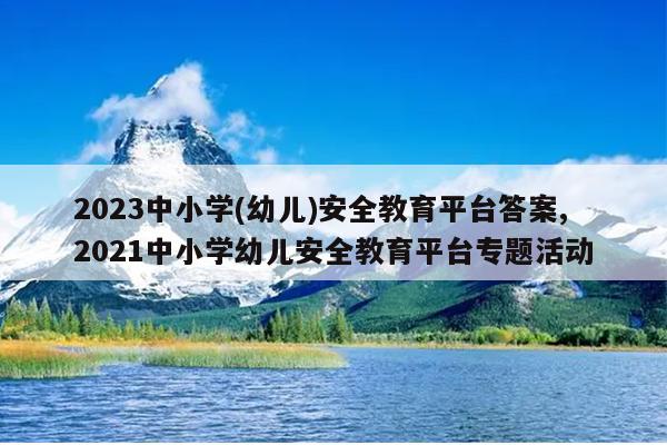 2023中小学(幼儿)安全教育平台答案,2021中小学幼儿安全教育平台专题活动