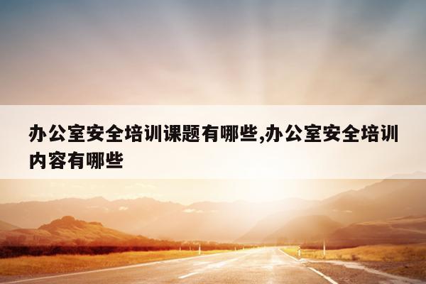 办公室安全培训课题有哪些,办公室安全培训内容有哪些