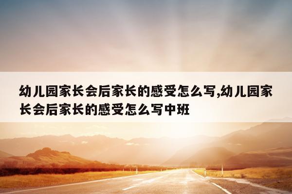 幼儿园家长会后家长的感受怎么写,幼儿园家长会后家长的感受怎么写中班