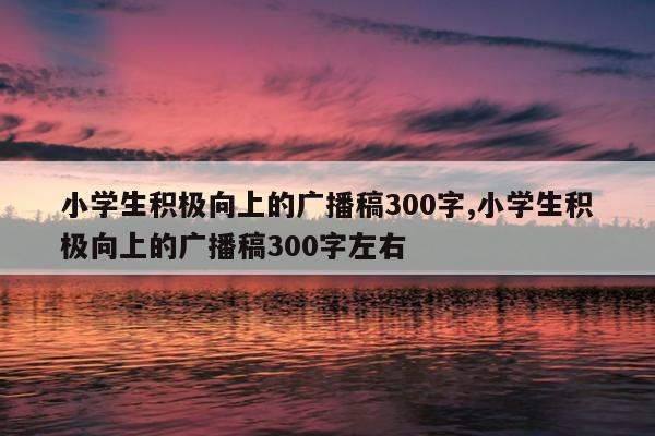 小学生积极向上的广播稿300字,小学生积极向上的广播稿300字左右