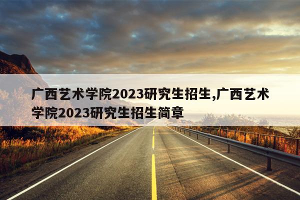 广西艺术学院2023研究生招生,广西艺术学院2023研究生招生简章