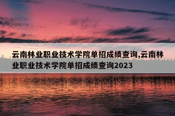 云南林业职业技术学院单招成绩查询,云南林业职业技术学院单招成绩查询2023